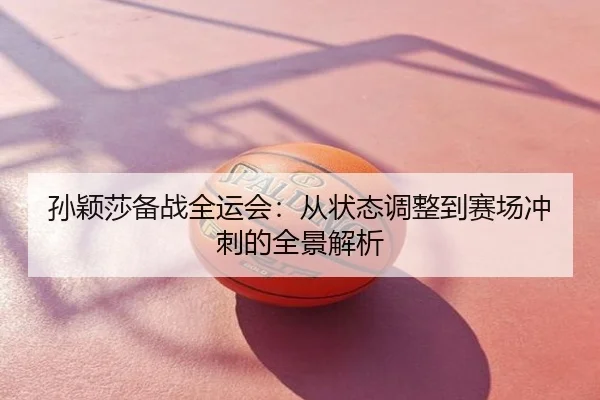 孙颖莎备战全运会：从状态调整到赛场冲刺的全景解析
