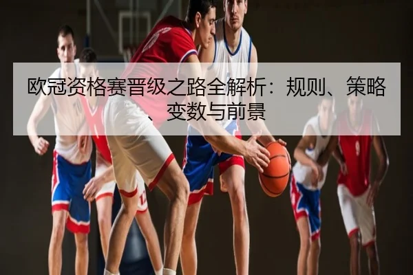 欧冠资格赛晋级之路全解析：规则、策略、变数与前景