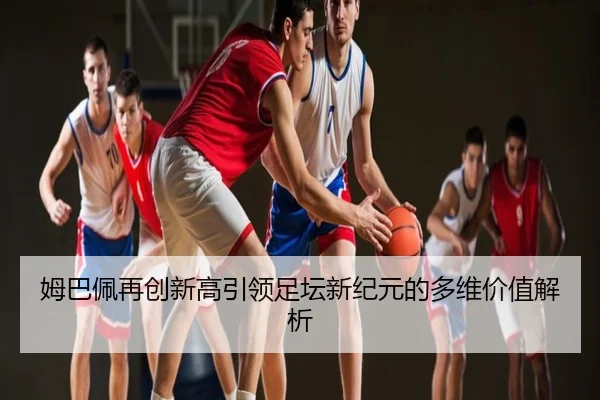 姆巴佩再创新高引领足坛新纪元的多维价值解析