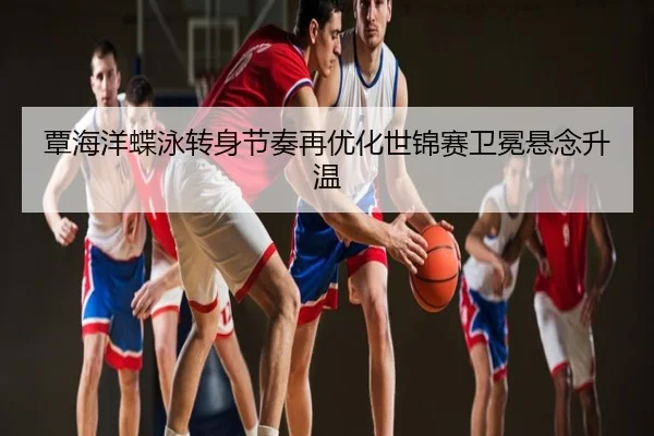 覃海洋蝶泳转身节奏再优化世锦赛卫冕悬念升温