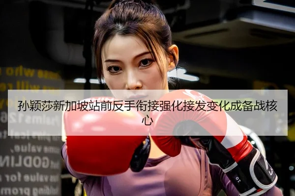 孙颖莎新加坡站前反手衔接强化接发变化成备战核心