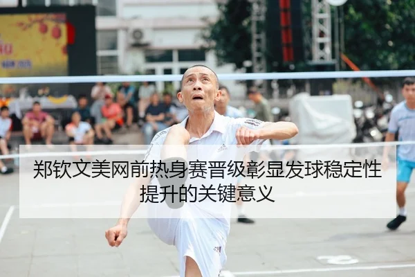 郑钦文美网前热身赛晋级彰显发球稳定性提升的关键意义