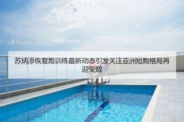 苏炳添恢复跑训练最新动态引发关注亚洲短跑格局再迎变数