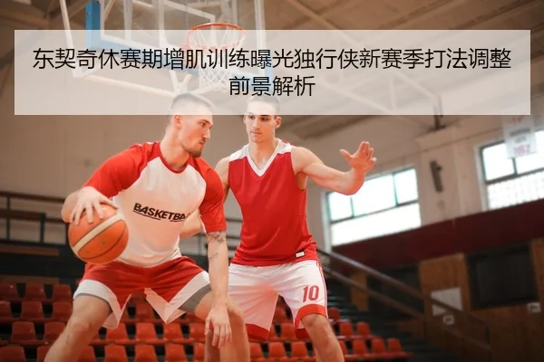 东契奇休赛期增肌训练曝光独行侠新赛季打法调整前景解析