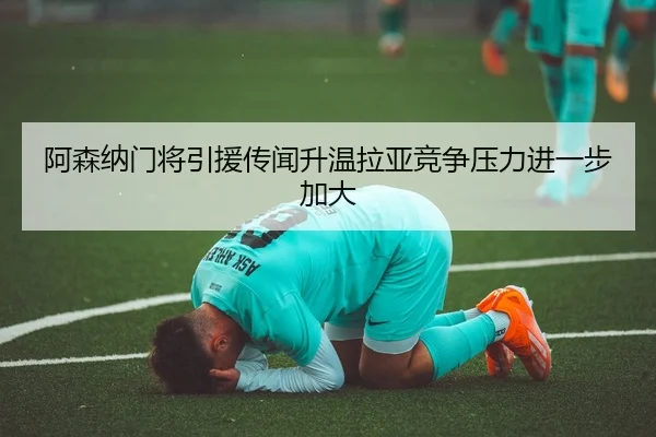 阿森纳门将引援传闻升温拉亚竞争压力进一步加大