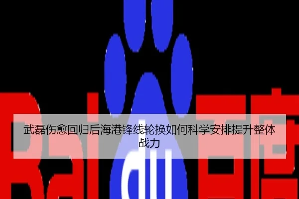 武磊伤愈回归后海港锋线轮换如何科学安排提升整体战力