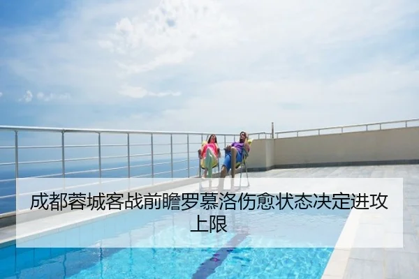 成都蓉城客战前瞻罗慕洛伤愈状态决定进攻上限
